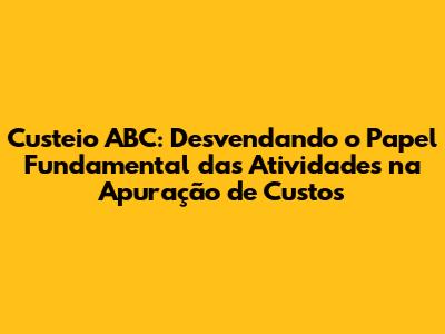 Custeio ABC: Desvendando o Papel Fundamental das Atividades na Apuração de Custos