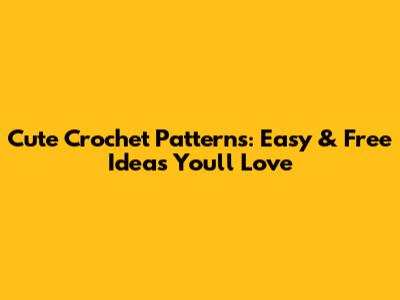 Cute Crochet Patterns: Easy & Free Ideas You'll Love