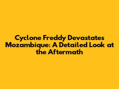 Cyclone Freddy Devastates Mozambique: A Detailed Look at the Aftermath