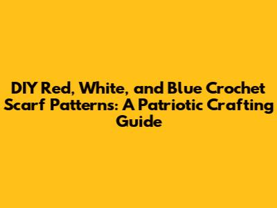 DIY Red, White, and Blue Crochet Scarf Patterns: A Patriotic Crafting Guide