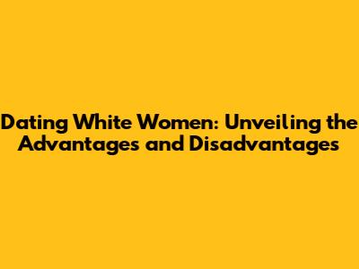 Dating White Women: Unveiling the Advantages and Disadvantages