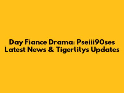 Day Fiance Drama: Pseiii90se's Latest News & Tigerlily's Updates