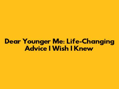 Dear Younger Me: Life-Changing Advice I Wish I Knew