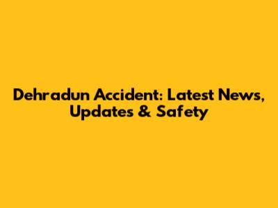 Dehradun Accident: Latest News, Updates & Safety