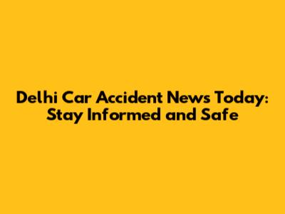 Delhi Car Accident News Today: Stay Informed and Safe