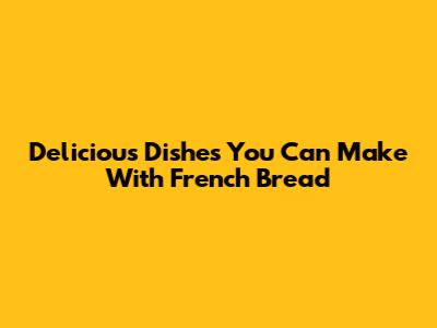 Delicious Dishes You Can Make With French Bread
