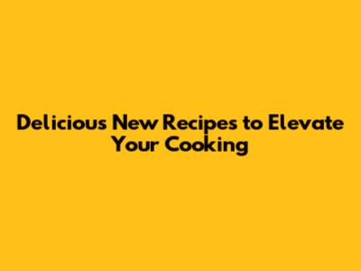 Delicious New Recipes to Elevate Your Cooking