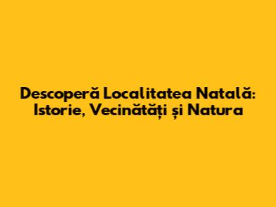 Descoperă Localitatea Natală: Istorie, Vecinătăți și Natura
