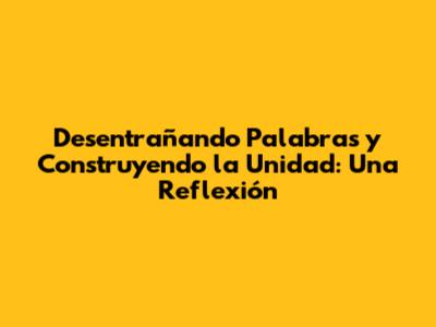 Desentrañando Palabras y Construyendo la Unidad: Una Reflexión