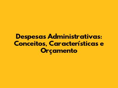 Despesas Administrativas: Conceitos, Características e Orçamento