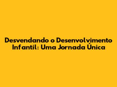 Desvendando o Desenvolvimento Infantil: Uma Jornada Única
