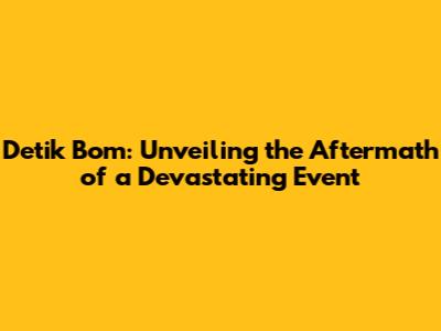 Detik Bom: Unveiling the Aftermath of a Devastating Event