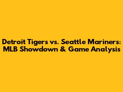 Detroit Tigers vs. Seattle Mariners: MLB Showdown & Game Analysis