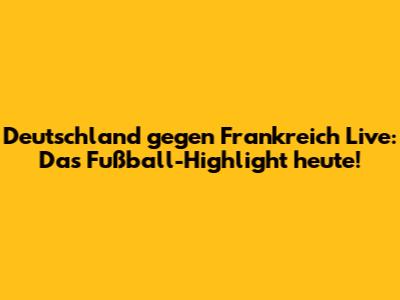 Deutschland gegen Frankreich Live: Das Fußball-Highlight heute!