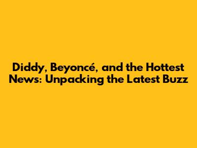 Diddy, Beyoncé, and the Hottest News: Unpacking the Latest Buzz