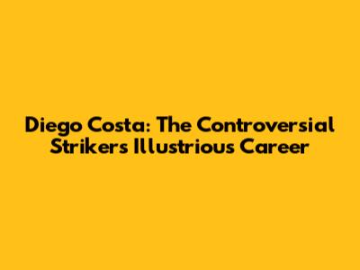 Diego Costa: The Controversial Striker's Illustrious Career