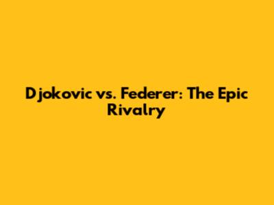 Djokovic vs. Federer: The Epic Rivalry