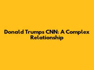 Donald Trump's CNN: A Complex Relationship