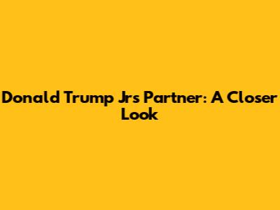Donald Trump Jr's Partner: A Closer Look
