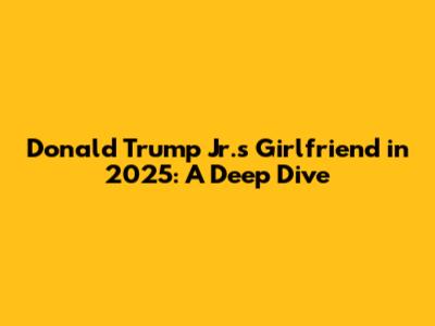 Donald Trump Jr.'s Girlfriend in 2025: A Deep Dive