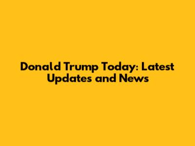 Donald Trump Today: Latest Updates and News