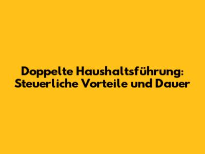Doppelte Haushaltsführung: Steuerliche Vorteile und Dauer