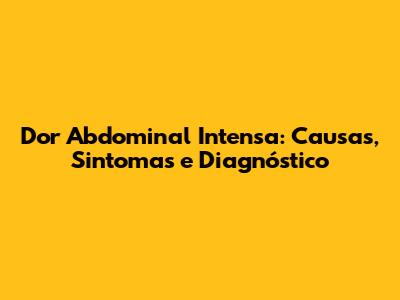 Dor Abdominal Intensa: Causas, Sintomas e Diagnóstico