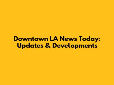 Downtown LA News Today: Updates & Developments