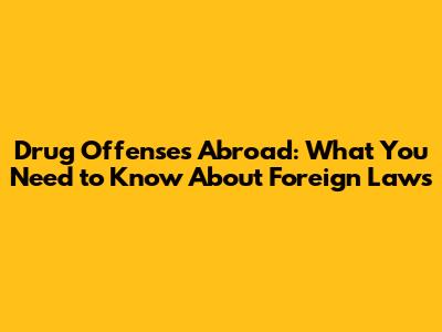 Drug Offenses Abroad: What You Need to Know About Foreign Laws