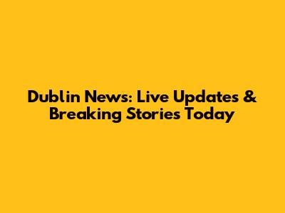 Dublin News: Live Updates & Breaking Stories Today