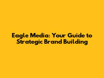 Eagle Media: Your Guide to Strategic Brand Building