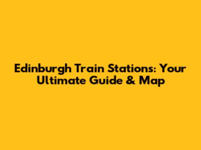 Edinburgh Train Stations: Your Ultimate Guide & Map