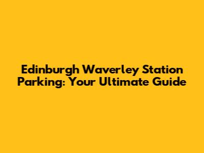 Edinburgh Waverley Station Parking: Your Ultimate Guide
