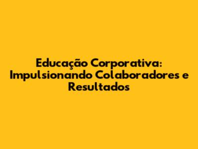 Educação Corporativa: Impulsionando Colaboradores e Resultados