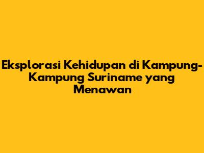 Eksplorasi Kehidupan di Kampung-Kampung Suriname yang Menawan