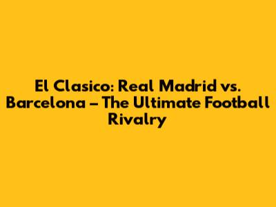 El Clasico: Real Madrid vs. Barcelona – The Ultimate Football Rivalry