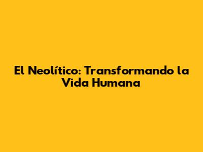 El Neolítico: Transformando la Vida Humana