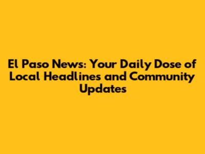 El Paso News: Your Daily Dose of Local Headlines and Community Updates