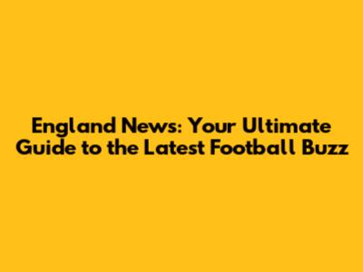 England News: Your Ultimate Guide to the Latest Football Buzz