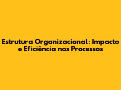 Estrutura Organizacional: Impacto e Eficiência nos Processos