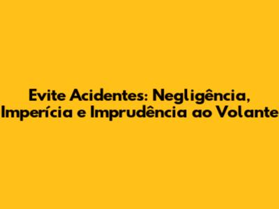 Evite Acidentes: Negligência, Imperícia e Imprudência ao Volante