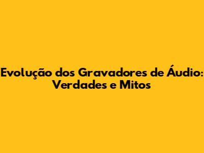 Evolução dos Gravadores de Áudio: Verdades e Mitos