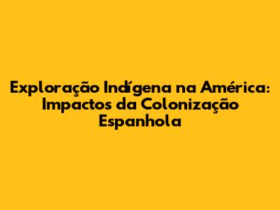 Exploração Indígena na América: Impactos da Colonização Espanhola