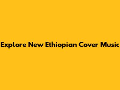 Explore New Ethiopian Cover Music
