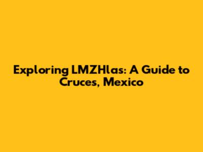 Exploring LMZHlas: A Guide to Cruces, Mexico