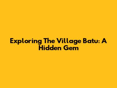 Exploring The Village Batu: A Hidden Gem