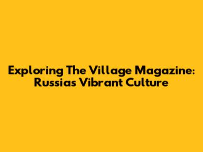Exploring The Village Magazine: Russia's Vibrant Culture