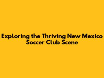 Exploring the Thriving New Mexico Soccer Club Scene