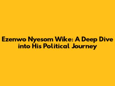 Ezenwo Nyesom Wike: A Deep Dive into His Political Journey