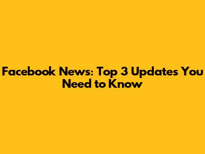Facebook News: Top 3 Updates You Need to Know